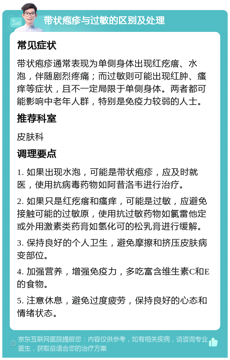 带状疱疹与过敏的区别及处理 常见症状 带状疱疹通常表现为单侧身体出现红疙瘩、水泡，伴随剧烈疼痛；而过敏则可能出现红肿、瘙痒等症状，且不一定局限于单侧身体。两者都可能影响中老年人群，特别是免疫力较弱的人士。 推荐科室 皮肤科 调理要点 1. 如果出现水泡，可能是带状疱疹，应及时就医，使用抗病毒药物如阿昔洛韦进行治疗。 2. 如果只是红疙瘩和瘙痒，可能是过敏，应避免接触可能的过敏原，使用抗过敏药物如氯雷他定或外用激素类药膏如氢化可的松乳膏进行缓解。 3. 保持良好的个人卫生，避免摩擦和挤压皮肤病变部位。 4. 加强营养，增强免疫力，多吃富含维生素C和E的食物。 5. 注意休息，避免过度疲劳，保持良好的心态和情绪状态。