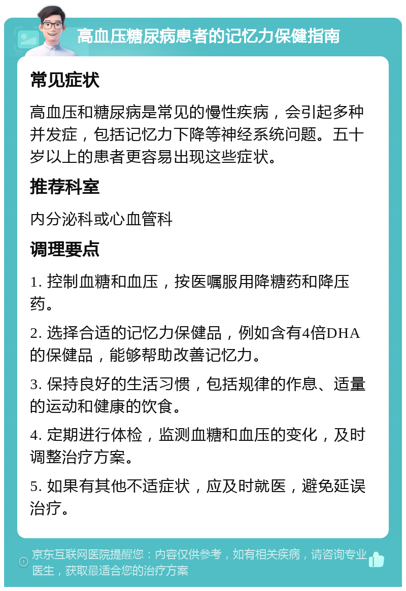 高血压糖尿病患者的记忆力保健指南 常见症状 高血压和糖尿病是常见的慢性疾病，会引起多种并发症，包括记忆力下降等神经系统问题。五十岁以上的患者更容易出现这些症状。 推荐科室 内分泌科或心血管科 调理要点 1. 控制血糖和血压，按医嘱服用降糖药和降压药。 2. 选择合适的记忆力保健品，例如含有4倍DHA的保健品，能够帮助改善记忆力。 3. 保持良好的生活习惯，包括规律的作息、适量的运动和健康的饮食。 4. 定期进行体检，监测血糖和血压的变化，及时调整治疗方案。 5. 如果有其他不适症状，应及时就医，避免延误治疗。