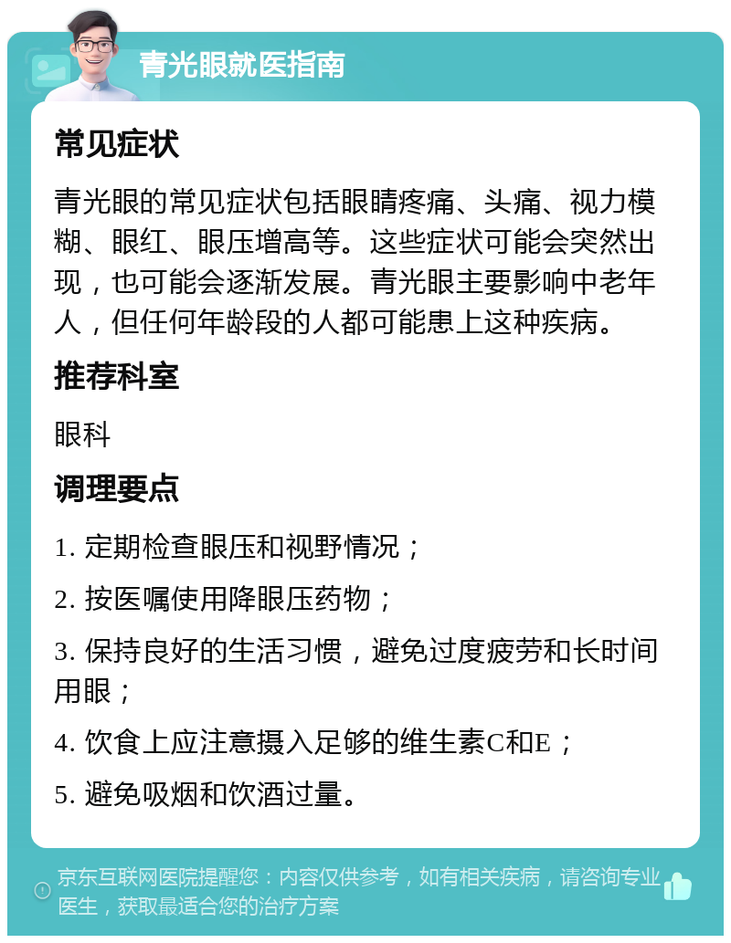 青光眼就医指南 常见症状 青光眼的常见症状包括眼睛疼痛、头痛、视力模糊、眼红、眼压增高等。这些症状可能会突然出现，也可能会逐渐发展。青光眼主要影响中老年人，但任何年龄段的人都可能患上这种疾病。 推荐科室 眼科 调理要点 1. 定期检查眼压和视野情况； 2. 按医嘱使用降眼压药物； 3. 保持良好的生活习惯，避免过度疲劳和长时间用眼； 4. 饮食上应注意摄入足够的维生素C和E； 5. 避免吸烟和饮酒过量。