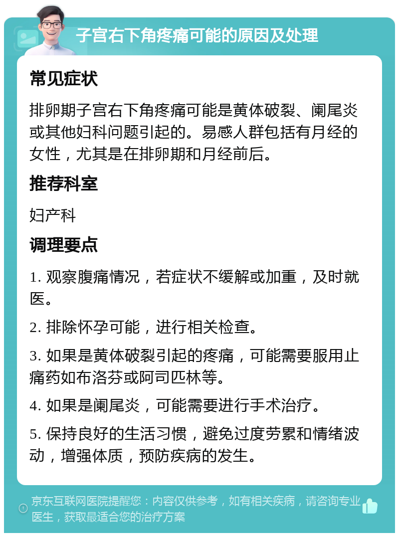 子宫右下角疼痛可能的原因及处理 常见症状 排卵期子宫右下角疼痛可能是黄体破裂、阑尾炎或其他妇科问题引起的。易感人群包括有月经的女性，尤其是在排卵期和月经前后。 推荐科室 妇产科 调理要点 1. 观察腹痛情况，若症状不缓解或加重，及时就医。 2. 排除怀孕可能，进行相关检查。 3. 如果是黄体破裂引起的疼痛，可能需要服用止痛药如布洛芬或阿司匹林等。 4. 如果是阑尾炎，可能需要进行手术治疗。 5. 保持良好的生活习惯，避免过度劳累和情绪波动，增强体质，预防疾病的发生。