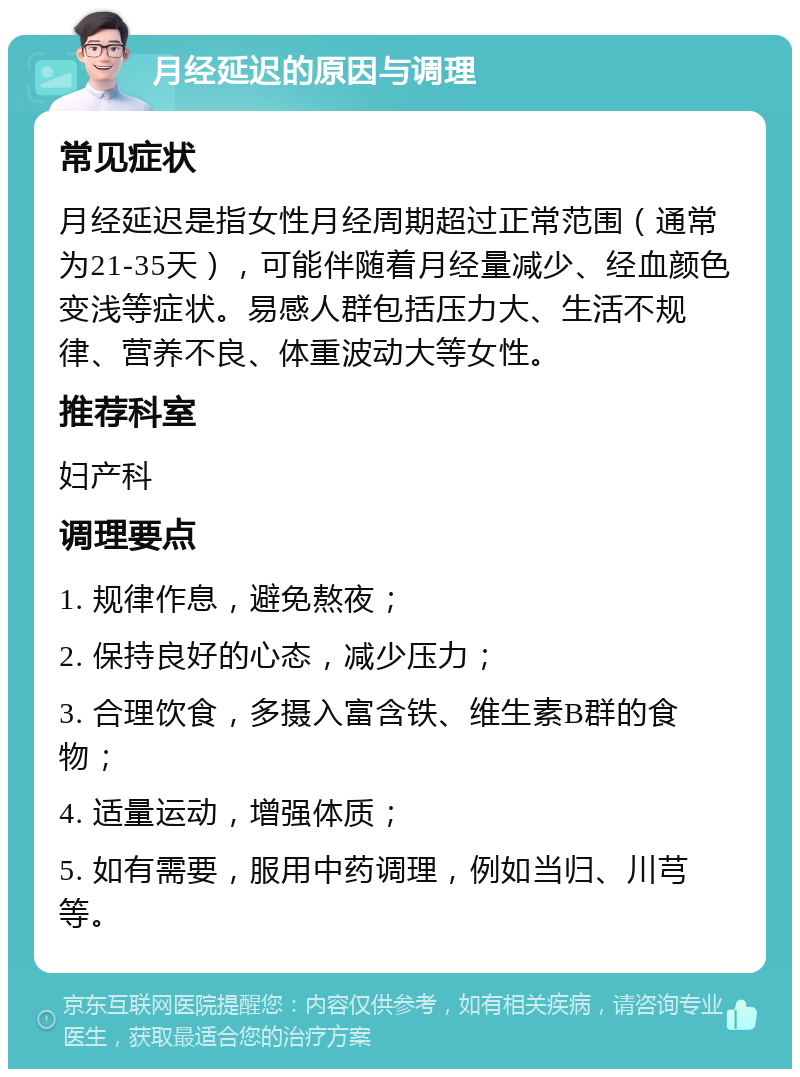 月经延迟的原因与调理 常见症状 月经延迟是指女性月经周期超过正常范围（通常为21-35天），可能伴随着月经量减少、经血颜色变浅等症状。易感人群包括压力大、生活不规律、营养不良、体重波动大等女性。 推荐科室 妇产科 调理要点 1. 规律作息，避免熬夜； 2. 保持良好的心态，减少压力； 3. 合理饮食，多摄入富含铁、维生素B群的食物； 4. 适量运动，增强体质； 5. 如有需要，服用中药调理，例如当归、川芎等。