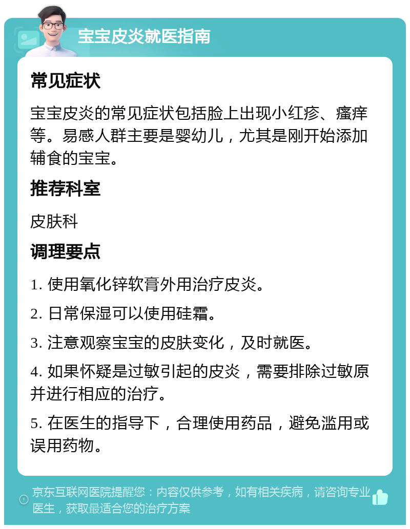 宝宝皮炎就医指南 常见症状 宝宝皮炎的常见症状包括脸上出现小红疹、瘙痒等。易感人群主要是婴幼儿，尤其是刚开始添加辅食的宝宝。 推荐科室 皮肤科 调理要点 1. 使用氧化锌软膏外用治疗皮炎。 2. 日常保湿可以使用硅霜。 3. 注意观察宝宝的皮肤变化，及时就医。 4. 如果怀疑是过敏引起的皮炎，需要排除过敏原并进行相应的治疗。 5. 在医生的指导下，合理使用药品，避免滥用或误用药物。