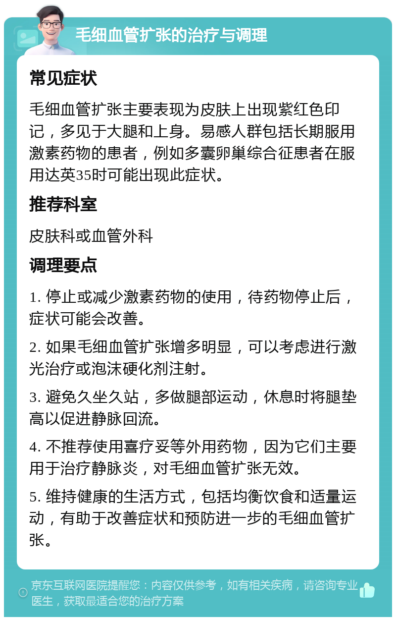 毛细血管扩张的治疗与调理 常见症状 毛细血管扩张主要表现为皮肤上出现紫红色印记，多见于大腿和上身。易感人群包括长期服用激素药物的患者，例如多囊卵巢综合征患者在服用达英35时可能出现此症状。 推荐科室 皮肤科或血管外科 调理要点 1. 停止或减少激素药物的使用，待药物停止后，症状可能会改善。 2. 如果毛细血管扩张增多明显，可以考虑进行激光治疗或泡沫硬化剂注射。 3. 避免久坐久站，多做腿部运动，休息时将腿垫高以促进静脉回流。 4. 不推荐使用喜疗妥等外用药物，因为它们主要用于治疗静脉炎，对毛细血管扩张无效。 5. 维持健康的生活方式，包括均衡饮食和适量运动，有助于改善症状和预防进一步的毛细血管扩张。