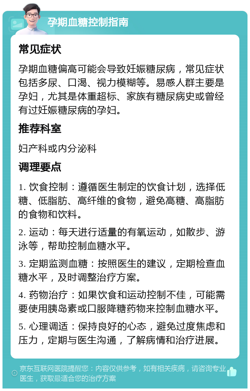 孕期血糖控制指南 常见症状 孕期血糖偏高可能会导致妊娠糖尿病，常见症状包括多尿、口渴、视力模糊等。易感人群主要是孕妇，尤其是体重超标、家族有糖尿病史或曾经有过妊娠糖尿病的孕妇。 推荐科室 妇产科或内分泌科 调理要点 1. 饮食控制：遵循医生制定的饮食计划，选择低糖、低脂肪、高纤维的食物，避免高糖、高脂肪的食物和饮料。 2. 运动：每天进行适量的有氧运动，如散步、游泳等，帮助控制血糖水平。 3. 定期监测血糖：按照医生的建议，定期检查血糖水平，及时调整治疗方案。 4. 药物治疗：如果饮食和运动控制不佳，可能需要使用胰岛素或口服降糖药物来控制血糖水平。 5. 心理调适：保持良好的心态，避免过度焦虑和压力，定期与医生沟通，了解病情和治疗进展。