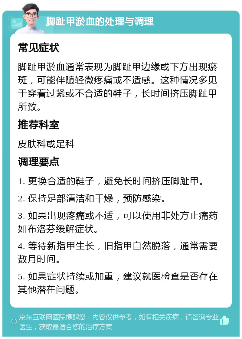 脚趾甲淤血的处理与调理 常见症状 脚趾甲淤血通常表现为脚趾甲边缘或下方出现瘀斑，可能伴随轻微疼痛或不适感。这种情况多见于穿着过紧或不合适的鞋子，长时间挤压脚趾甲所致。 推荐科室 皮肤科或足科 调理要点 1. 更换合适的鞋子，避免长时间挤压脚趾甲。 2. 保持足部清洁和干燥，预防感染。 3. 如果出现疼痛或不适，可以使用非处方止痛药如布洛芬缓解症状。 4. 等待新指甲生长，旧指甲自然脱落，通常需要数月时间。 5. 如果症状持续或加重，建议就医检查是否存在其他潜在问题。