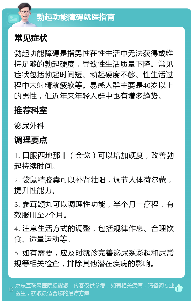 勃起功能障碍就医指南 常见症状 勃起功能障碍是指男性在性生活中无法获得或维持足够的勃起硬度，导致性生活质量下降。常见症状包括勃起时间短、勃起硬度不够、性生活过程中未射精就疲软等。易感人群主要是40岁以上的男性，但近年来年轻人群中也有增多趋势。 推荐科室 泌尿外科 调理要点 1. 口服西地那非（金戈）可以增加硬度，改善勃起持续时间。 2. 袋鼠精胶囊可以补肾壮阳，调节人体荷尔蒙，提升性能力。 3. 参茸鞭丸可以调理性功能，半个月一疗程，有效服用至2个月。 4. 注意生活方式的调整，包括规律作息、合理饮食、适量运动等。 5. 如有需要，应及时就诊完善泌尿系彩超和尿常规等相关检查，排除其他潜在疾病的影响。