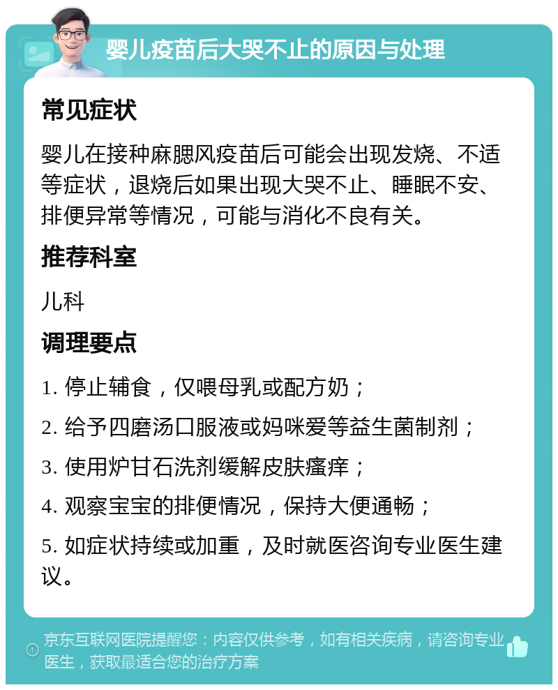 婴儿疫苗后大哭不止的原因与处理 常见症状 婴儿在接种麻腮风疫苗后可能会出现发烧、不适等症状，退烧后如果出现大哭不止、睡眠不安、排便异常等情况，可能与消化不良有关。 推荐科室 儿科 调理要点 1. 停止辅食，仅喂母乳或配方奶； 2. 给予四磨汤口服液或妈咪爱等益生菌制剂； 3. 使用炉甘石洗剂缓解皮肤瘙痒； 4. 观察宝宝的排便情况，保持大便通畅； 5. 如症状持续或加重，及时就医咨询专业医生建议。