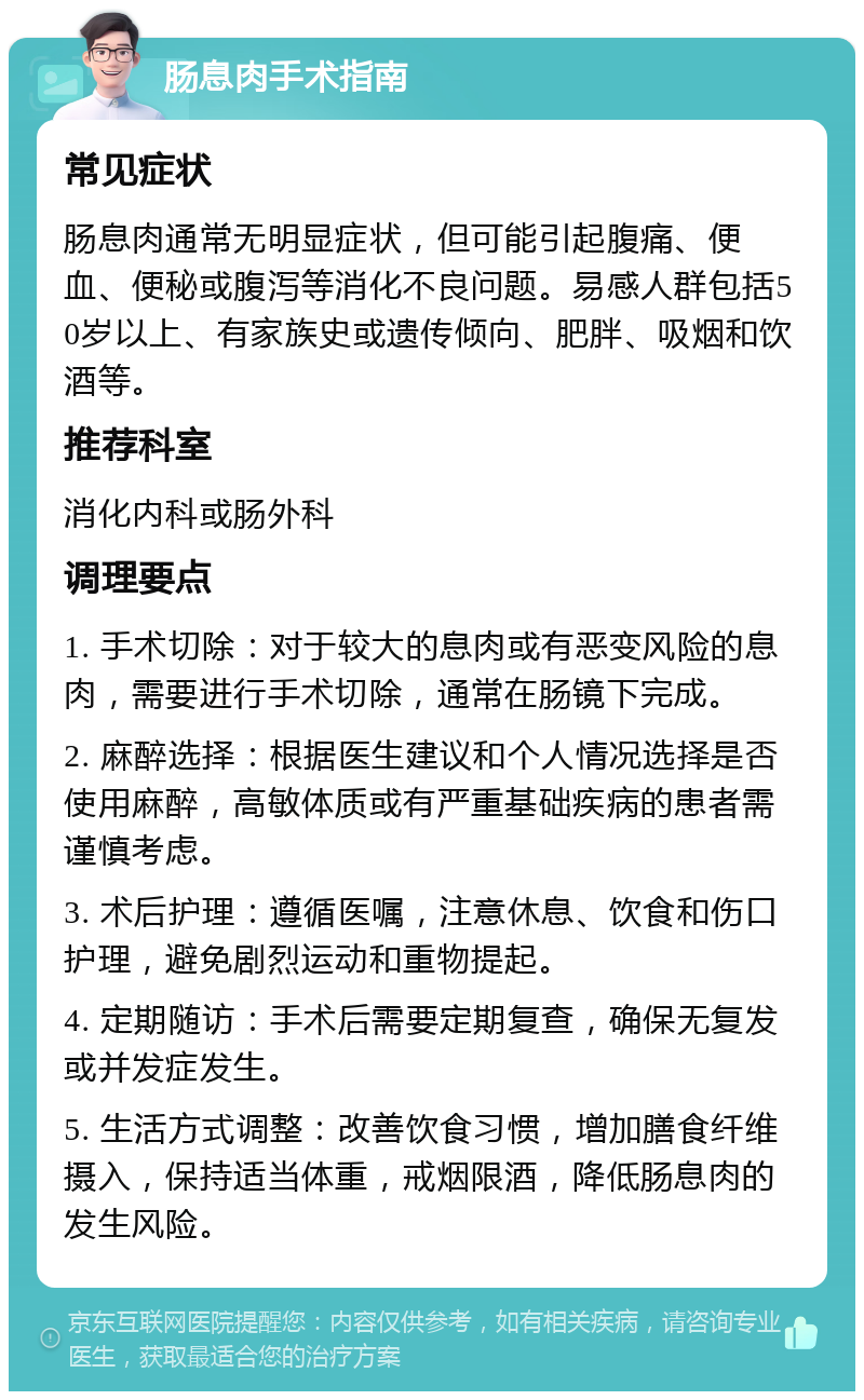 肠息肉手术指南 常见症状 肠息肉通常无明显症状，但可能引起腹痛、便血、便秘或腹泻等消化不良问题。易感人群包括50岁以上、有家族史或遗传倾向、肥胖、吸烟和饮酒等。 推荐科室 消化内科或肠外科 调理要点 1. 手术切除：对于较大的息肉或有恶变风险的息肉，需要进行手术切除，通常在肠镜下完成。 2. 麻醉选择：根据医生建议和个人情况选择是否使用麻醉，高敏体质或有严重基础疾病的患者需谨慎考虑。 3. 术后护理：遵循医嘱，注意休息、饮食和伤口护理，避免剧烈运动和重物提起。 4. 定期随访：手术后需要定期复查，确保无复发或并发症发生。 5. 生活方式调整：改善饮食习惯，增加膳食纤维摄入，保持适当体重，戒烟限酒，降低肠息肉的发生风险。