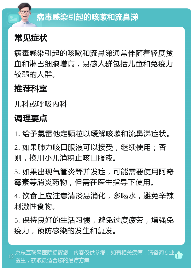 病毒感染引起的咳嗽和流鼻涕 常见症状 病毒感染引起的咳嗽和流鼻涕通常伴随着轻度贫血和淋巴细胞增高，易感人群包括儿童和免疫力较弱的人群。 推荐科室 儿科或呼吸内科 调理要点 1. 给予氯雷他定颗粒以缓解咳嗽和流鼻涕症状。 2. 如果肺力咳口服液可以接受，继续使用；否则，换用小儿消积止咳口服液。 3. 如果出现气管炎等并发症，可能需要使用阿奇霉素等消炎药物，但需在医生指导下使用。 4. 饮食上应注意清淡易消化，多喝水，避免辛辣刺激性食物。 5. 保持良好的生活习惯，避免过度疲劳，增强免疫力，预防感染的发生和复发。