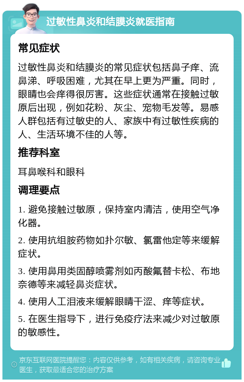 过敏性鼻炎和结膜炎就医指南 常见症状 过敏性鼻炎和结膜炎的常见症状包括鼻子痒、流鼻涕、呼吸困难，尤其在早上更为严重。同时，眼睛也会痒得很厉害。这些症状通常在接触过敏原后出现，例如花粉、灰尘、宠物毛发等。易感人群包括有过敏史的人、家族中有过敏性疾病的人、生活环境不佳的人等。 推荐科室 耳鼻喉科和眼科 调理要点 1. 避免接触过敏原，保持室内清洁，使用空气净化器。 2. 使用抗组胺药物如扑尔敏、氯雷他定等来缓解症状。 3. 使用鼻用类固醇喷雾剂如丙酸氟替卡松、布地奈德等来减轻鼻炎症状。 4. 使用人工泪液来缓解眼睛干涩、痒等症状。 5. 在医生指导下，进行免疫疗法来减少对过敏原的敏感性。