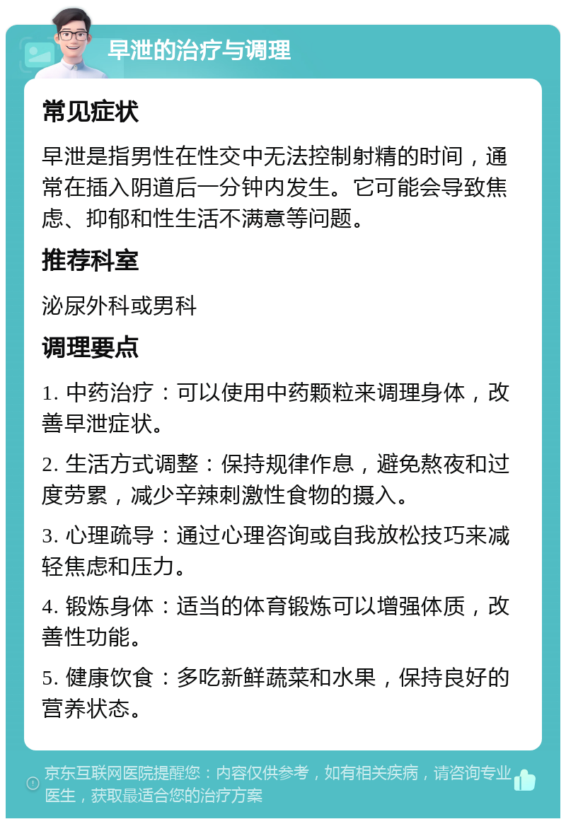 早泄的治疗与调理 常见症状 早泄是指男性在性交中无法控制射精的时间，通常在插入阴道后一分钟内发生。它可能会导致焦虑、抑郁和性生活不满意等问题。 推荐科室 泌尿外科或男科 调理要点 1. 中药治疗：可以使用中药颗粒来调理身体，改善早泄症状。 2. 生活方式调整：保持规律作息，避免熬夜和过度劳累，减少辛辣刺激性食物的摄入。 3. 心理疏导：通过心理咨询或自我放松技巧来减轻焦虑和压力。 4. 锻炼身体：适当的体育锻炼可以增强体质，改善性功能。 5. 健康饮食：多吃新鲜蔬菜和水果，保持良好的营养状态。