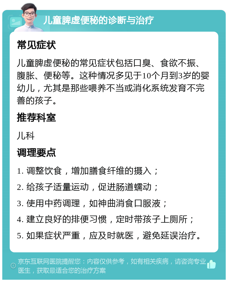 儿童脾虚便秘的诊断与治疗 常见症状 儿童脾虚便秘的常见症状包括口臭、食欲不振、腹胀、便秘等。这种情况多见于10个月到3岁的婴幼儿，尤其是那些喂养不当或消化系统发育不完善的孩子。 推荐科室 儿科 调理要点 1. 调整饮食，增加膳食纤维的摄入； 2. 给孩子适量运动，促进肠道蠕动； 3. 使用中药调理，如神曲消食口服液； 4. 建立良好的排便习惯，定时带孩子上厕所； 5. 如果症状严重，应及时就医，避免延误治疗。