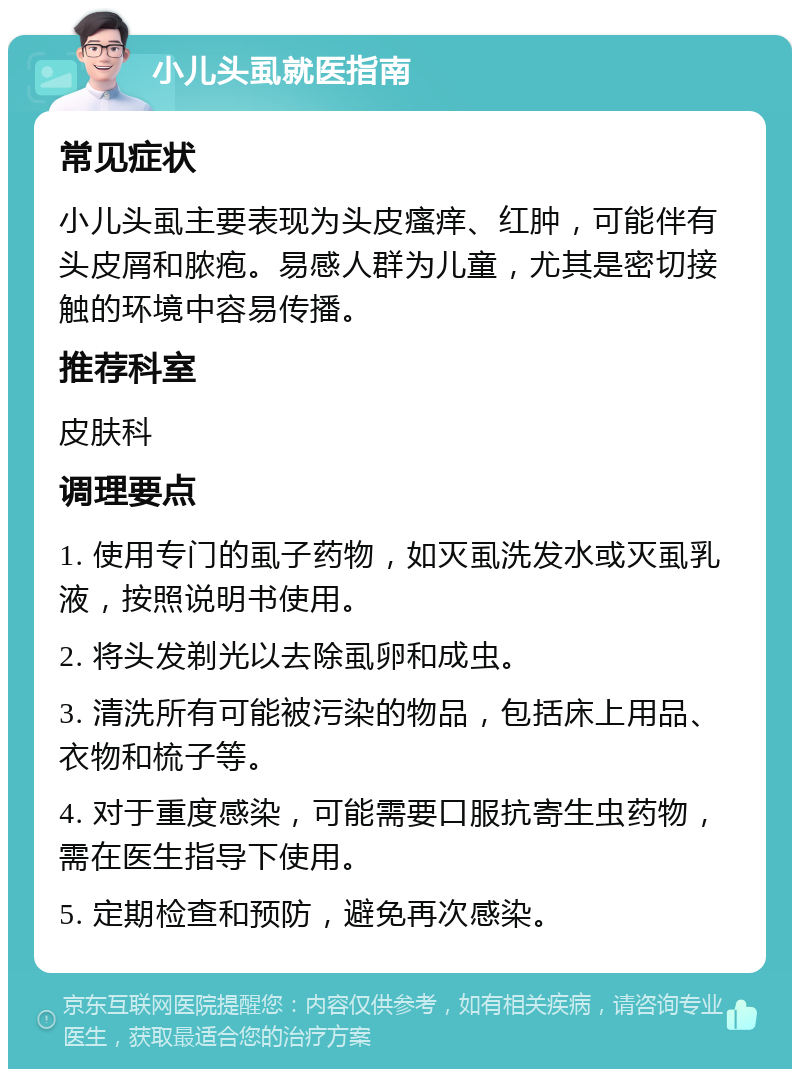 小儿头虱就医指南 常见症状 小儿头虱主要表现为头皮瘙痒、红肿，可能伴有头皮屑和脓疱。易感人群为儿童，尤其是密切接触的环境中容易传播。 推荐科室 皮肤科 调理要点 1. 使用专门的虱子药物，如灭虱洗发水或灭虱乳液，按照说明书使用。 2. 将头发剃光以去除虱卵和成虫。 3. 清洗所有可能被污染的物品，包括床上用品、衣物和梳子等。 4. 对于重度感染，可能需要口服抗寄生虫药物，需在医生指导下使用。 5. 定期检查和预防，避免再次感染。