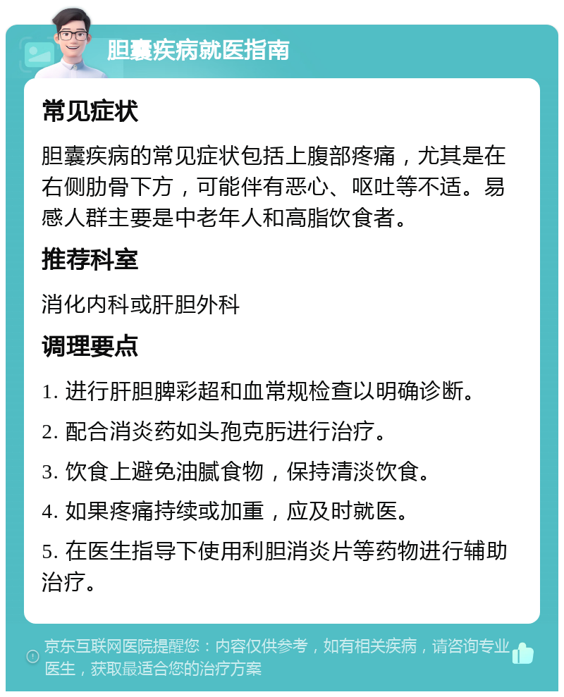 胆囊疾病就医指南 常见症状 胆囊疾病的常见症状包括上腹部疼痛，尤其是在右侧肋骨下方，可能伴有恶心、呕吐等不适。易感人群主要是中老年人和高脂饮食者。 推荐科室 消化内科或肝胆外科 调理要点 1. 进行肝胆脾彩超和血常规检查以明确诊断。 2. 配合消炎药如头孢克肟进行治疗。 3. 饮食上避免油腻食物，保持清淡饮食。 4. 如果疼痛持续或加重，应及时就医。 5. 在医生指导下使用利胆消炎片等药物进行辅助治疗。