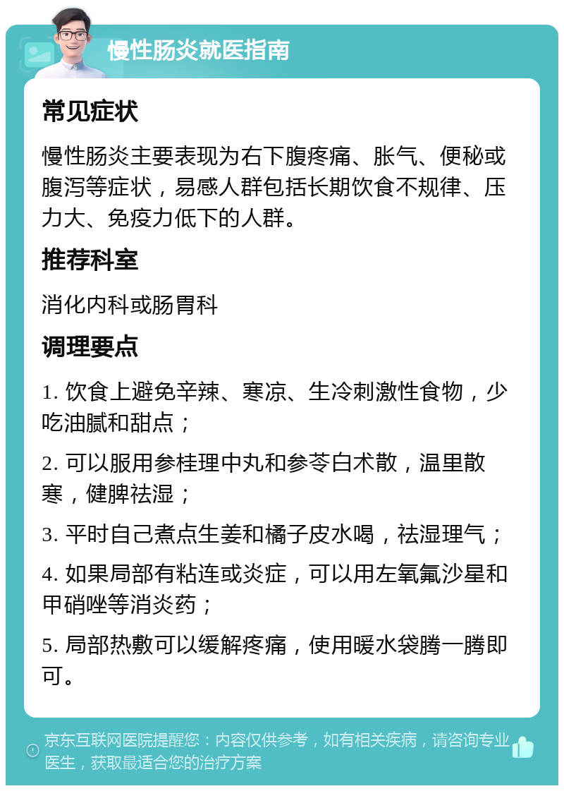 慢性肠炎就医指南 常见症状 慢性肠炎主要表现为右下腹疼痛、胀气、便秘或腹泻等症状，易感人群包括长期饮食不规律、压力大、免疫力低下的人群。 推荐科室 消化内科或肠胃科 调理要点 1. 饮食上避免辛辣、寒凉、生冷刺激性食物，少吃油腻和甜点； 2. 可以服用参桂理中丸和参苓白术散，温里散寒，健脾祛湿； 3. 平时自己煮点生姜和橘子皮水喝，祛湿理气； 4. 如果局部有粘连或炎症，可以用左氧氟沙星和甲硝唑等消炎药； 5. 局部热敷可以缓解疼痛，使用暖水袋腾一腾即可。