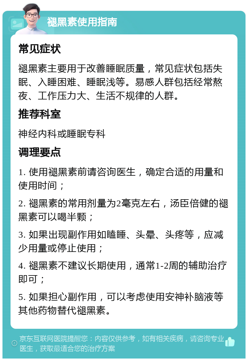 褪黑素使用指南 常见症状 褪黑素主要用于改善睡眠质量，常见症状包括失眠、入睡困难、睡眠浅等。易感人群包括经常熬夜、工作压力大、生活不规律的人群。 推荐科室 神经内科或睡眠专科 调理要点 1. 使用褪黑素前请咨询医生，确定合适的用量和使用时间； 2. 褪黑素的常用剂量为2毫克左右，汤臣倍健的褪黑素可以喝半颗； 3. 如果出现副作用如瞌睡、头晕、头疼等，应减少用量或停止使用； 4. 褪黑素不建议长期使用，通常1-2周的辅助治疗即可； 5. 如果担心副作用，可以考虑使用安神补脑液等其他药物替代褪黑素。