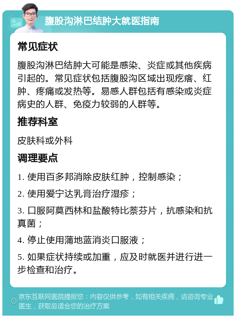 腹股沟淋巴结肿大就医指南 常见症状 腹股沟淋巴结肿大可能是感染、炎症或其他疾病引起的。常见症状包括腹股沟区域出现疙瘩、红肿、疼痛或发热等。易感人群包括有感染或炎症病史的人群、免疫力较弱的人群等。 推荐科室 皮肤科或外科 调理要点 1. 使用百多邦消除皮肤红肿，控制感染； 2. 使用爱宁达乳膏治疗湿疹； 3. 口服阿莫西林和盐酸特比萘芬片，抗感染和抗真菌； 4. 停止使用蒲地蓝消炎口服液； 5. 如果症状持续或加重，应及时就医并进行进一步检查和治疗。