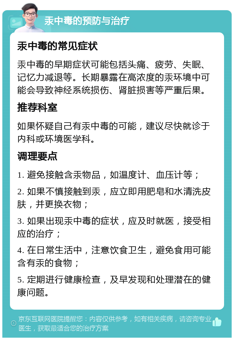 汞中毒的预防与治疗 汞中毒的常见症状 汞中毒的早期症状可能包括头痛、疲劳、失眠、记忆力减退等。长期暴露在高浓度的汞环境中可能会导致神经系统损伤、肾脏损害等严重后果。 推荐科室 如果怀疑自己有汞中毒的可能，建议尽快就诊于内科或环境医学科。 调理要点 1. 避免接触含汞物品，如温度计、血压计等； 2. 如果不慎接触到汞，应立即用肥皂和水清洗皮肤，并更换衣物； 3. 如果出现汞中毒的症状，应及时就医，接受相应的治疗； 4. 在日常生活中，注意饮食卫生，避免食用可能含有汞的食物； 5. 定期进行健康检查，及早发现和处理潜在的健康问题。