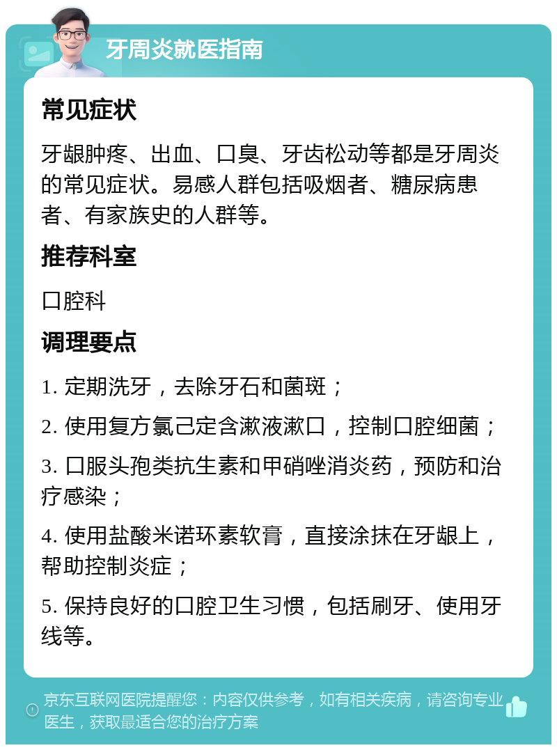 牙周炎就医指南 常见症状 牙龈肿疼、出血、口臭、牙齿松动等都是牙周炎的常见症状。易感人群包括吸烟者、糖尿病患者、有家族史的人群等。 推荐科室 口腔科 调理要点 1. 定期洗牙，去除牙石和菌斑； 2. 使用复方氯己定含漱液漱口，控制口腔细菌； 3. 口服头孢类抗生素和甲硝唑消炎药，预防和治疗感染； 4. 使用盐酸米诺环素软膏，直接涂抹在牙龈上，帮助控制炎症； 5. 保持良好的口腔卫生习惯，包括刷牙、使用牙线等。