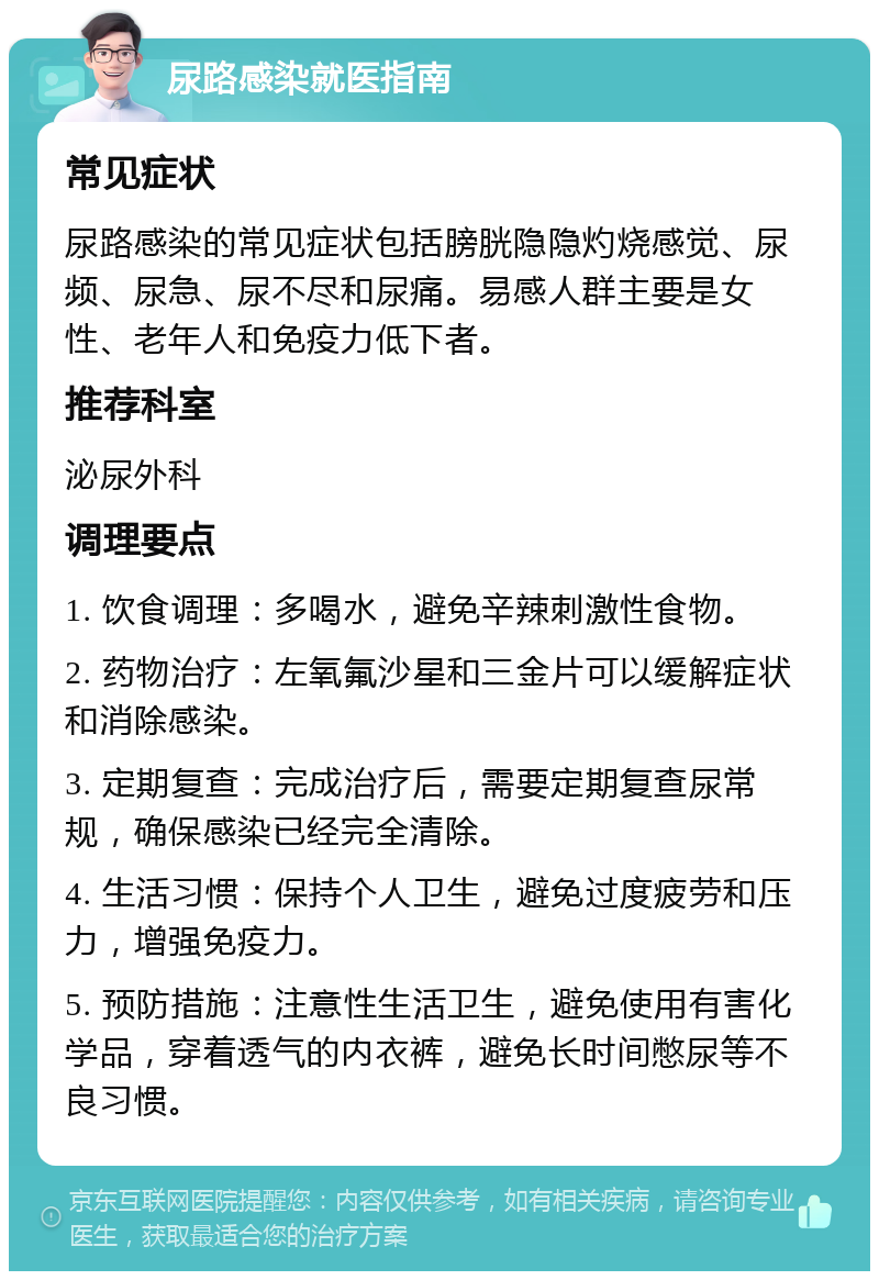 尿路感染就医指南 常见症状 尿路感染的常见症状包括膀胱隐隐灼烧感觉、尿频、尿急、尿不尽和尿痛。易感人群主要是女性、老年人和免疫力低下者。 推荐科室 泌尿外科 调理要点 1. 饮食调理：多喝水，避免辛辣刺激性食物。 2. 药物治疗：左氧氟沙星和三金片可以缓解症状和消除感染。 3. 定期复查：完成治疗后，需要定期复查尿常规，确保感染已经完全清除。 4. 生活习惯：保持个人卫生，避免过度疲劳和压力，增强免疫力。 5. 预防措施：注意性生活卫生，避免使用有害化学品，穿着透气的内衣裤，避免长时间憋尿等不良习惯。