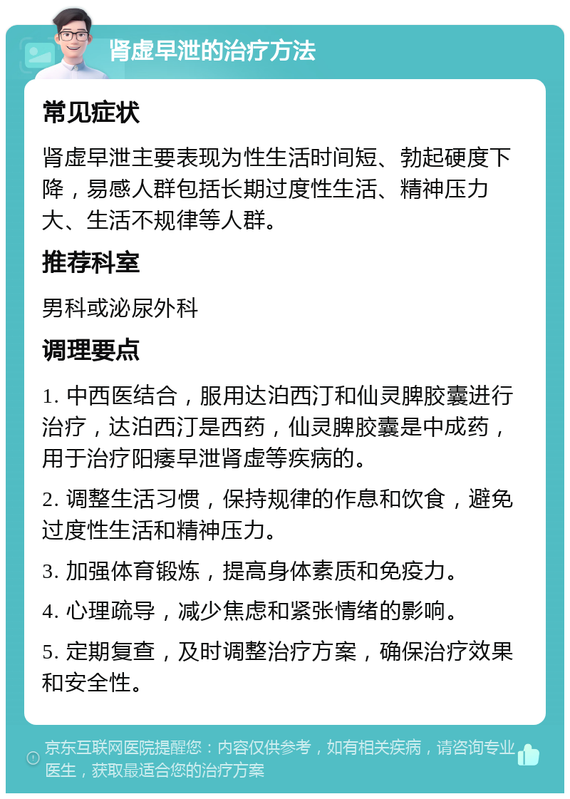 肾虚早泄的治疗方法 常见症状 肾虚早泄主要表现为性生活时间短、勃起硬度下降，易感人群包括长期过度性生活、精神压力大、生活不规律等人群。 推荐科室 男科或泌尿外科 调理要点 1. 中西医结合，服用达泊西汀和仙灵脾胶囊进行治疗，达泊西汀是西药，仙灵脾胶囊是中成药，用于治疗阳痿早泄肾虚等疾病的。 2. 调整生活习惯，保持规律的作息和饮食，避免过度性生活和精神压力。 3. 加强体育锻炼，提高身体素质和免疫力。 4. 心理疏导，减少焦虑和紧张情绪的影响。 5. 定期复查，及时调整治疗方案，确保治疗效果和安全性。