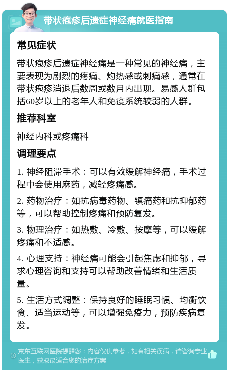 带状疱疹后遗症神经痛就医指南 常见症状 带状疱疹后遗症神经痛是一种常见的神经痛，主要表现为剧烈的疼痛、灼热感或刺痛感，通常在带状疱疹消退后数周或数月内出现。易感人群包括60岁以上的老年人和免疫系统较弱的人群。 推荐科室 神经内科或疼痛科 调理要点 1. 神经阻滞手术：可以有效缓解神经痛，手术过程中会使用麻药，减轻疼痛感。 2. 药物治疗：如抗病毒药物、镇痛药和抗抑郁药等，可以帮助控制疼痛和预防复发。 3. 物理治疗：如热敷、冷敷、按摩等，可以缓解疼痛和不适感。 4. 心理支持：神经痛可能会引起焦虑和抑郁，寻求心理咨询和支持可以帮助改善情绪和生活质量。 5. 生活方式调整：保持良好的睡眠习惯、均衡饮食、适当运动等，可以增强免疫力，预防疾病复发。