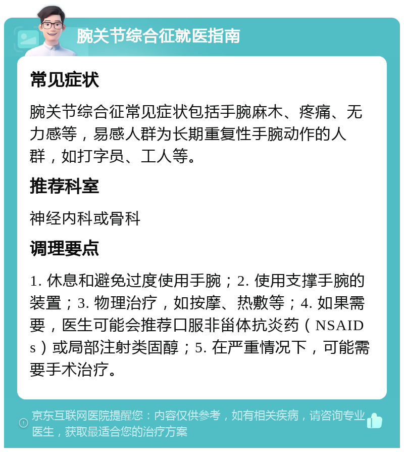 腕关节综合征就医指南 常见症状 腕关节综合征常见症状包括手腕麻木、疼痛、无力感等，易感人群为长期重复性手腕动作的人群，如打字员、工人等。 推荐科室 神经内科或骨科 调理要点 1. 休息和避免过度使用手腕；2. 使用支撑手腕的装置；3. 物理治疗，如按摩、热敷等；4. 如果需要，医生可能会推荐口服非甾体抗炎药（NSAIDs）或局部注射类固醇；5. 在严重情况下，可能需要手术治疗。