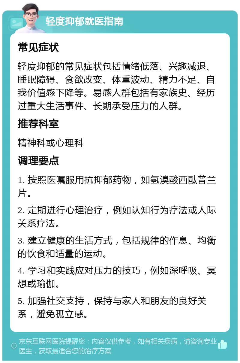 轻度抑郁就医指南 常见症状 轻度抑郁的常见症状包括情绪低落、兴趣减退、睡眠障碍、食欲改变、体重波动、精力不足、自我价值感下降等。易感人群包括有家族史、经历过重大生活事件、长期承受压力的人群。 推荐科室 精神科或心理科 调理要点 1. 按照医嘱服用抗抑郁药物，如氢溴酸西酞普兰片。 2. 定期进行心理治疗，例如认知行为疗法或人际关系疗法。 3. 建立健康的生活方式，包括规律的作息、均衡的饮食和适量的运动。 4. 学习和实践应对压力的技巧，例如深呼吸、冥想或瑜伽。 5. 加强社交支持，保持与家人和朋友的良好关系，避免孤立感。