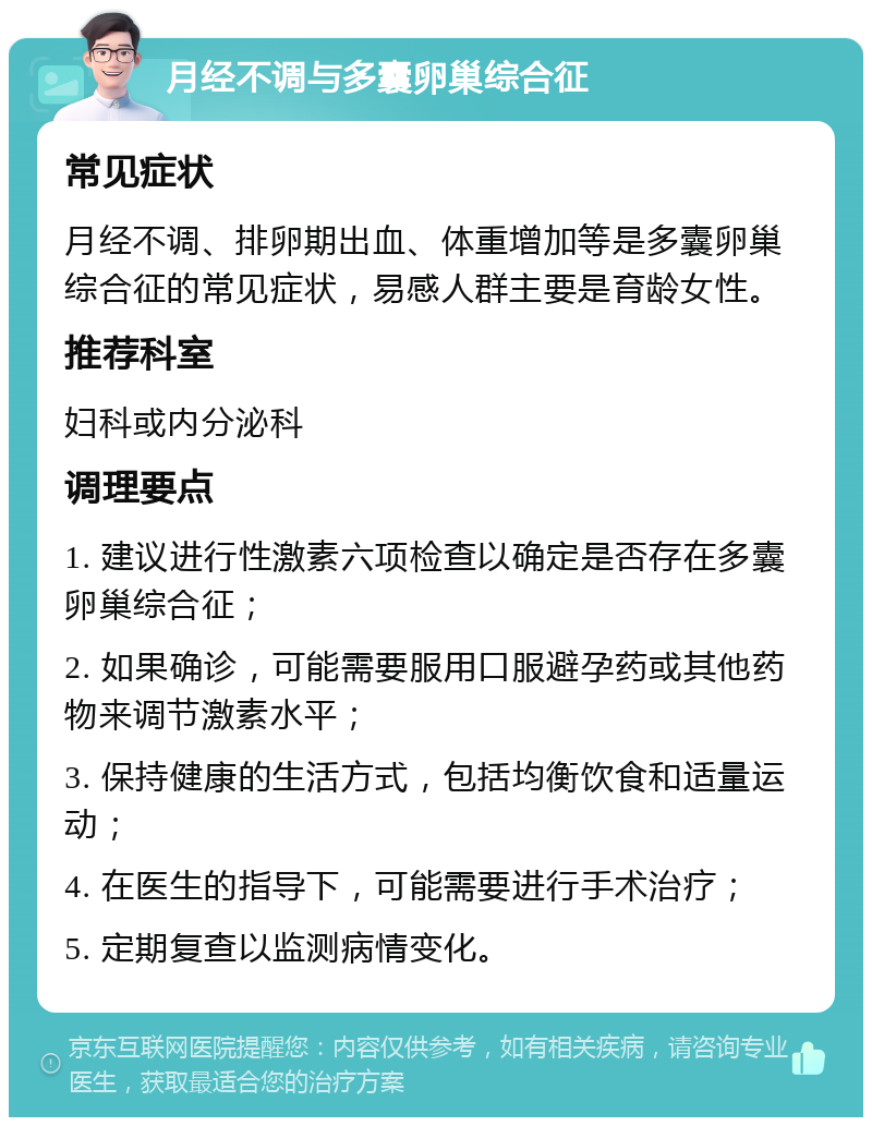 月经不调与多囊卵巢综合征 常见症状 月经不调、排卵期出血、体重增加等是多囊卵巢综合征的常见症状，易感人群主要是育龄女性。 推荐科室 妇科或内分泌科 调理要点 1. 建议进行性激素六项检查以确定是否存在多囊卵巢综合征； 2. 如果确诊，可能需要服用口服避孕药或其他药物来调节激素水平； 3. 保持健康的生活方式，包括均衡饮食和适量运动； 4. 在医生的指导下，可能需要进行手术治疗； 5. 定期复查以监测病情变化。