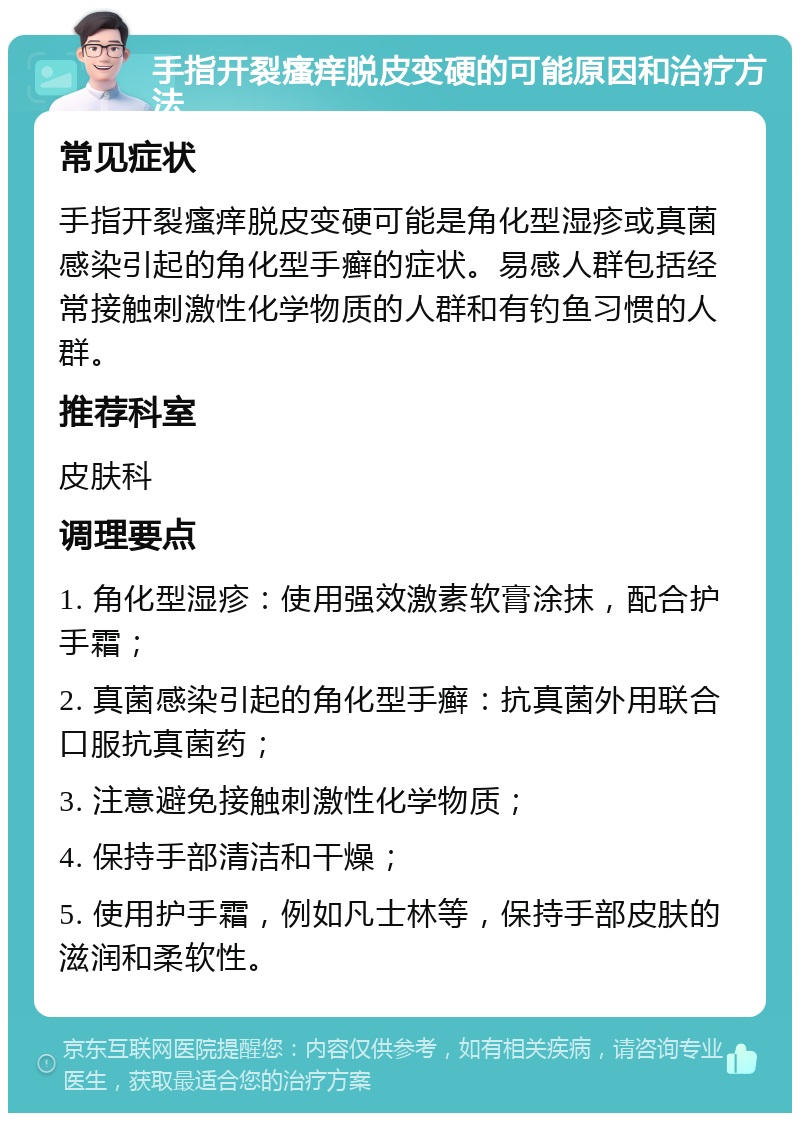 手指开裂瘙痒脱皮变硬的可能原因和治疗方法 常见症状 手指开裂瘙痒脱皮变硬可能是角化型湿疹或真菌感染引起的角化型手癣的症状。易感人群包括经常接触刺激性化学物质的人群和有钓鱼习惯的人群。 推荐科室 皮肤科 调理要点 1. 角化型湿疹：使用强效激素软膏涂抹，配合护手霜； 2. 真菌感染引起的角化型手癣：抗真菌外用联合口服抗真菌药； 3. 注意避免接触刺激性化学物质； 4. 保持手部清洁和干燥； 5. 使用护手霜，例如凡士林等，保持手部皮肤的滋润和柔软性。