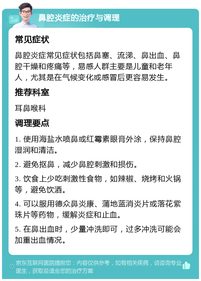 鼻腔炎症的治疗与调理 常见症状 鼻腔炎症常见症状包括鼻塞、流涕、鼻出血、鼻腔干燥和疼痛等，易感人群主要是儿童和老年人，尤其是在气候变化或感冒后更容易发生。 推荐科室 耳鼻喉科 调理要点 1. 使用海盐水喷鼻或红霉素眼膏外涂，保持鼻腔湿润和清洁。 2. 避免抠鼻，减少鼻腔刺激和损伤。 3. 饮食上少吃刺激性食物，如辣椒、烧烤和火锅等，避免饮酒。 4. 可以服用德众鼻炎康、蒲地蓝消炎片或落花紫珠片等药物，缓解炎症和止血。 5. 在鼻出血时，少量冲洗即可，过多冲洗可能会加重出血情况。