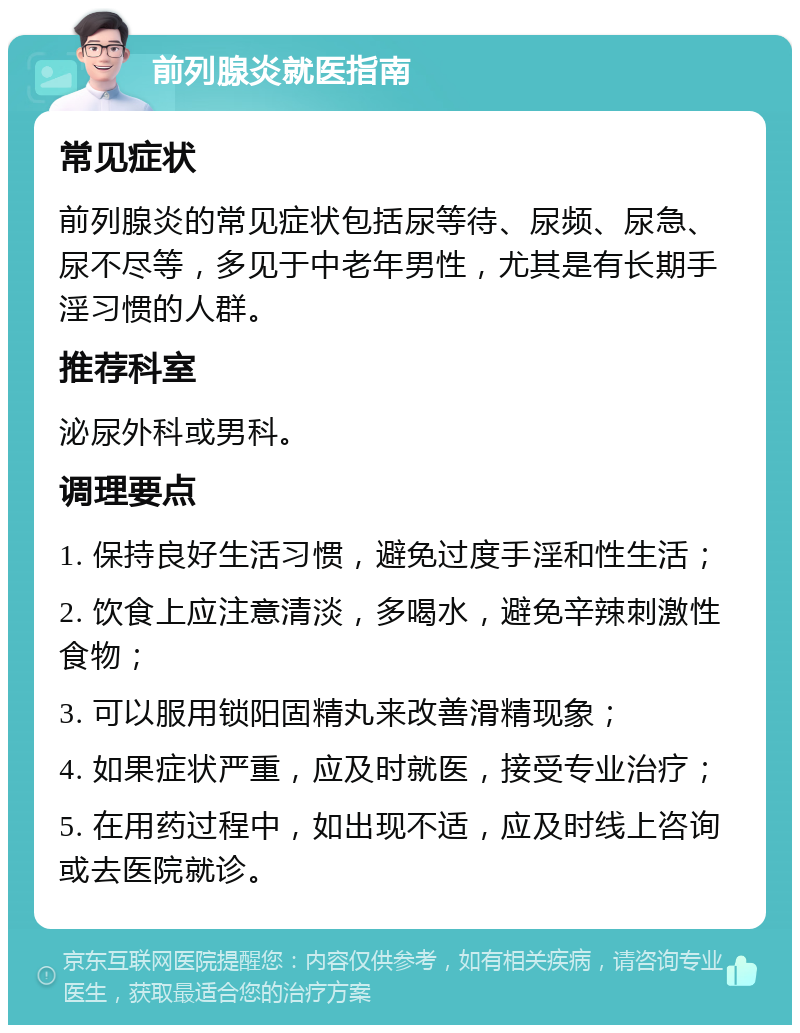 前列腺炎就医指南 常见症状 前列腺炎的常见症状包括尿等待、尿频、尿急、尿不尽等，多见于中老年男性，尤其是有长期手淫习惯的人群。 推荐科室 泌尿外科或男科。 调理要点 1. 保持良好生活习惯，避免过度手淫和性生活； 2. 饮食上应注意清淡，多喝水，避免辛辣刺激性食物； 3. 可以服用锁阳固精丸来改善滑精现象； 4. 如果症状严重，应及时就医，接受专业治疗； 5. 在用药过程中，如出现不适，应及时线上咨询或去医院就诊。