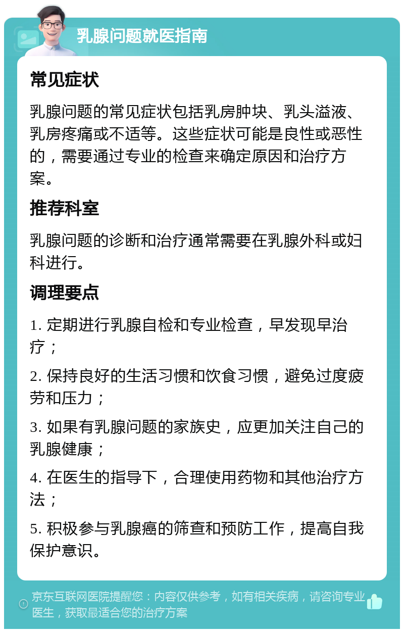 乳腺问题就医指南 常见症状 乳腺问题的常见症状包括乳房肿块、乳头溢液、乳房疼痛或不适等。这些症状可能是良性或恶性的，需要通过专业的检查来确定原因和治疗方案。 推荐科室 乳腺问题的诊断和治疗通常需要在乳腺外科或妇科进行。 调理要点 1. 定期进行乳腺自检和专业检查，早发现早治疗； 2. 保持良好的生活习惯和饮食习惯，避免过度疲劳和压力； 3. 如果有乳腺问题的家族史，应更加关注自己的乳腺健康； 4. 在医生的指导下，合理使用药物和其他治疗方法； 5. 积极参与乳腺癌的筛查和预防工作，提高自我保护意识。