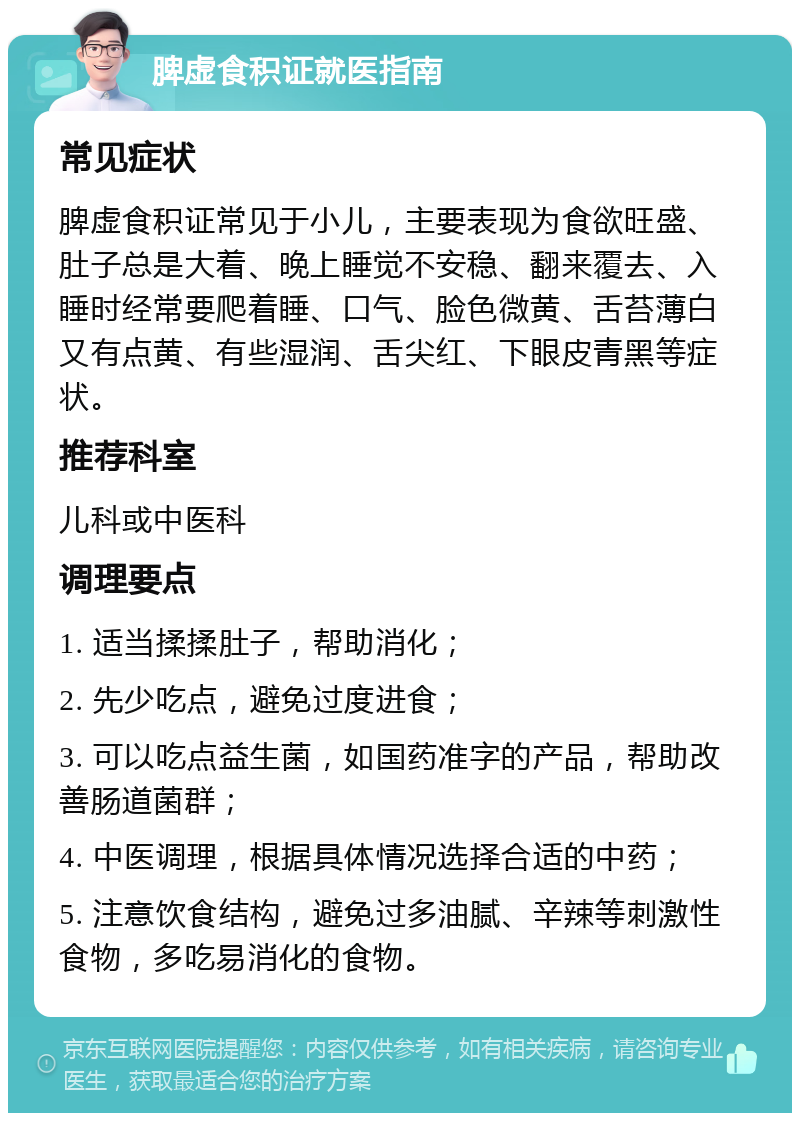 脾虚食积证就医指南 常见症状 脾虚食积证常见于小儿，主要表现为食欲旺盛、肚子总是大着、晚上睡觉不安稳、翻来覆去、入睡时经常要爬着睡、口气、脸色微黄、舌苔薄白又有点黄、有些湿润、舌尖红、下眼皮青黑等症状。 推荐科室 儿科或中医科 调理要点 1. 适当揉揉肚子，帮助消化； 2. 先少吃点，避免过度进食； 3. 可以吃点益生菌，如国药准字的产品，帮助改善肠道菌群； 4. 中医调理，根据具体情况选择合适的中药； 5. 注意饮食结构，避免过多油腻、辛辣等刺激性食物，多吃易消化的食物。