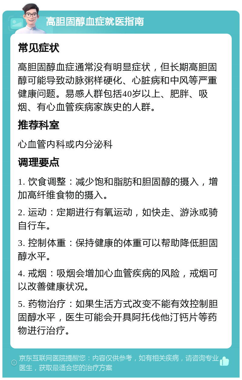 高胆固醇血症就医指南 常见症状 高胆固醇血症通常没有明显症状，但长期高胆固醇可能导致动脉粥样硬化、心脏病和中风等严重健康问题。易感人群包括40岁以上、肥胖、吸烟、有心血管疾病家族史的人群。 推荐科室 心血管内科或内分泌科 调理要点 1. 饮食调整：减少饱和脂肪和胆固醇的摄入，增加高纤维食物的摄入。 2. 运动：定期进行有氧运动，如快走、游泳或骑自行车。 3. 控制体重：保持健康的体重可以帮助降低胆固醇水平。 4. 戒烟：吸烟会增加心血管疾病的风险，戒烟可以改善健康状况。 5. 药物治疗：如果生活方式改变不能有效控制胆固醇水平，医生可能会开具阿托伐他汀钙片等药物进行治疗。