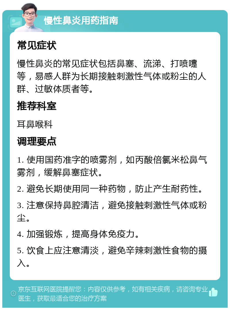 慢性鼻炎用药指南 常见症状 慢性鼻炎的常见症状包括鼻塞、流涕、打喷嚏等，易感人群为长期接触刺激性气体或粉尘的人群、过敏体质者等。 推荐科室 耳鼻喉科 调理要点 1. 使用国药准字的喷雾剂，如丙酸倍氯米松鼻气雾剂，缓解鼻塞症状。 2. 避免长期使用同一种药物，防止产生耐药性。 3. 注意保持鼻腔清洁，避免接触刺激性气体或粉尘。 4. 加强锻炼，提高身体免疫力。 5. 饮食上应注意清淡，避免辛辣刺激性食物的摄入。