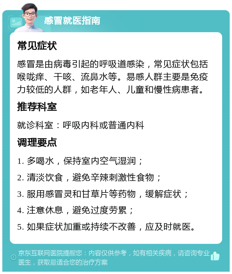 感冒就医指南 常见症状 感冒是由病毒引起的呼吸道感染，常见症状包括喉咙痒、干咳、流鼻水等。易感人群主要是免疫力较低的人群，如老年人、儿童和慢性病患者。 推荐科室 就诊科室：呼吸内科或普通内科 调理要点 1. 多喝水，保持室内空气湿润； 2. 清淡饮食，避免辛辣刺激性食物； 3. 服用感冒灵和甘草片等药物，缓解症状； 4. 注意休息，避免过度劳累； 5. 如果症状加重或持续不改善，应及时就医。