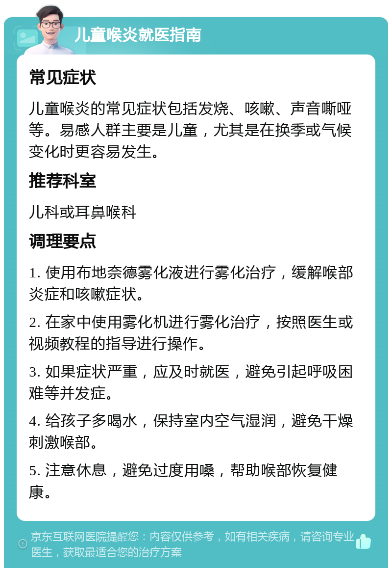 儿童喉炎就医指南 常见症状 儿童喉炎的常见症状包括发烧、咳嗽、声音嘶哑等。易感人群主要是儿童，尤其是在换季或气候变化时更容易发生。 推荐科室 儿科或耳鼻喉科 调理要点 1. 使用布地奈德雾化液进行雾化治疗，缓解喉部炎症和咳嗽症状。 2. 在家中使用雾化机进行雾化治疗，按照医生或视频教程的指导进行操作。 3. 如果症状严重，应及时就医，避免引起呼吸困难等并发症。 4. 给孩子多喝水，保持室内空气湿润，避免干燥刺激喉部。 5. 注意休息，避免过度用嗓，帮助喉部恢复健康。