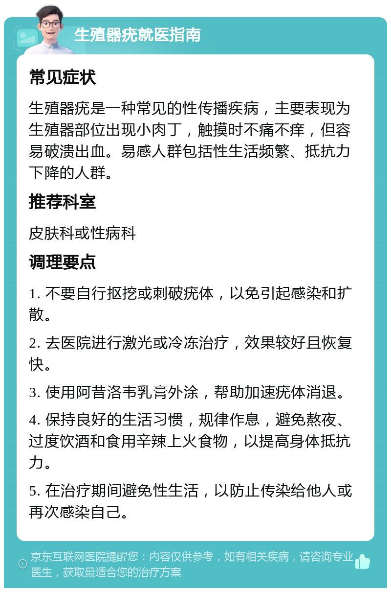 生殖器疣就医指南 常见症状 生殖器疣是一种常见的性传播疾病，主要表现为生殖器部位出现小肉丁，触摸时不痛不痒，但容易破溃出血。易感人群包括性生活频繁、抵抗力下降的人群。 推荐科室 皮肤科或性病科 调理要点 1. 不要自行抠挖或刺破疣体，以免引起感染和扩散。 2. 去医院进行激光或冷冻治疗，效果较好且恢复快。 3. 使用阿昔洛韦乳膏外涂，帮助加速疣体消退。 4. 保持良好的生活习惯，规律作息，避免熬夜、过度饮酒和食用辛辣上火食物，以提高身体抵抗力。 5. 在治疗期间避免性生活，以防止传染给他人或再次感染自己。