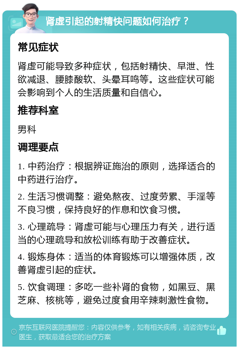 肾虚引起的射精快问题如何治疗？ 常见症状 肾虚可能导致多种症状，包括射精快、早泄、性欲减退、腰膝酸软、头晕耳鸣等。这些症状可能会影响到个人的生活质量和自信心。 推荐科室 男科 调理要点 1. 中药治疗：根据辨证施治的原则，选择适合的中药进行治疗。 2. 生活习惯调整：避免熬夜、过度劳累、手淫等不良习惯，保持良好的作息和饮食习惯。 3. 心理疏导：肾虚可能与心理压力有关，进行适当的心理疏导和放松训练有助于改善症状。 4. 锻炼身体：适当的体育锻炼可以增强体质，改善肾虚引起的症状。 5. 饮食调理：多吃一些补肾的食物，如黑豆、黑芝麻、核桃等，避免过度食用辛辣刺激性食物。