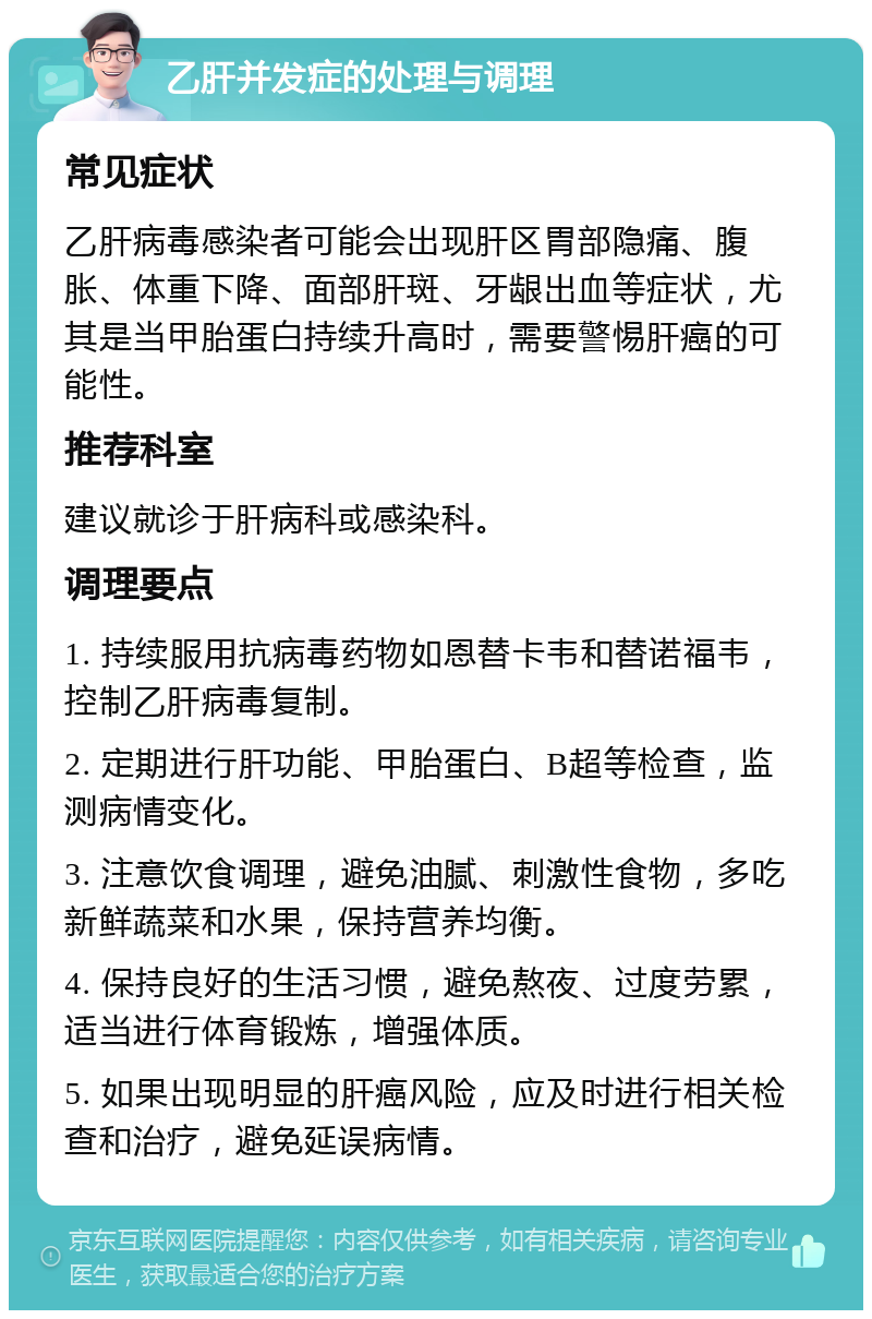 乙肝并发症的处理与调理 常见症状 乙肝病毒感染者可能会出现肝区胃部隐痛、腹胀、体重下降、面部肝斑、牙龈出血等症状，尤其是当甲胎蛋白持续升高时，需要警惕肝癌的可能性。 推荐科室 建议就诊于肝病科或感染科。 调理要点 1. 持续服用抗病毒药物如恩替卡韦和替诺福韦，控制乙肝病毒复制。 2. 定期进行肝功能、甲胎蛋白、B超等检查，监测病情变化。 3. 注意饮食调理，避免油腻、刺激性食物，多吃新鲜蔬菜和水果，保持营养均衡。 4. 保持良好的生活习惯，避免熬夜、过度劳累，适当进行体育锻炼，增强体质。 5. 如果出现明显的肝癌风险，应及时进行相关检查和治疗，避免延误病情。