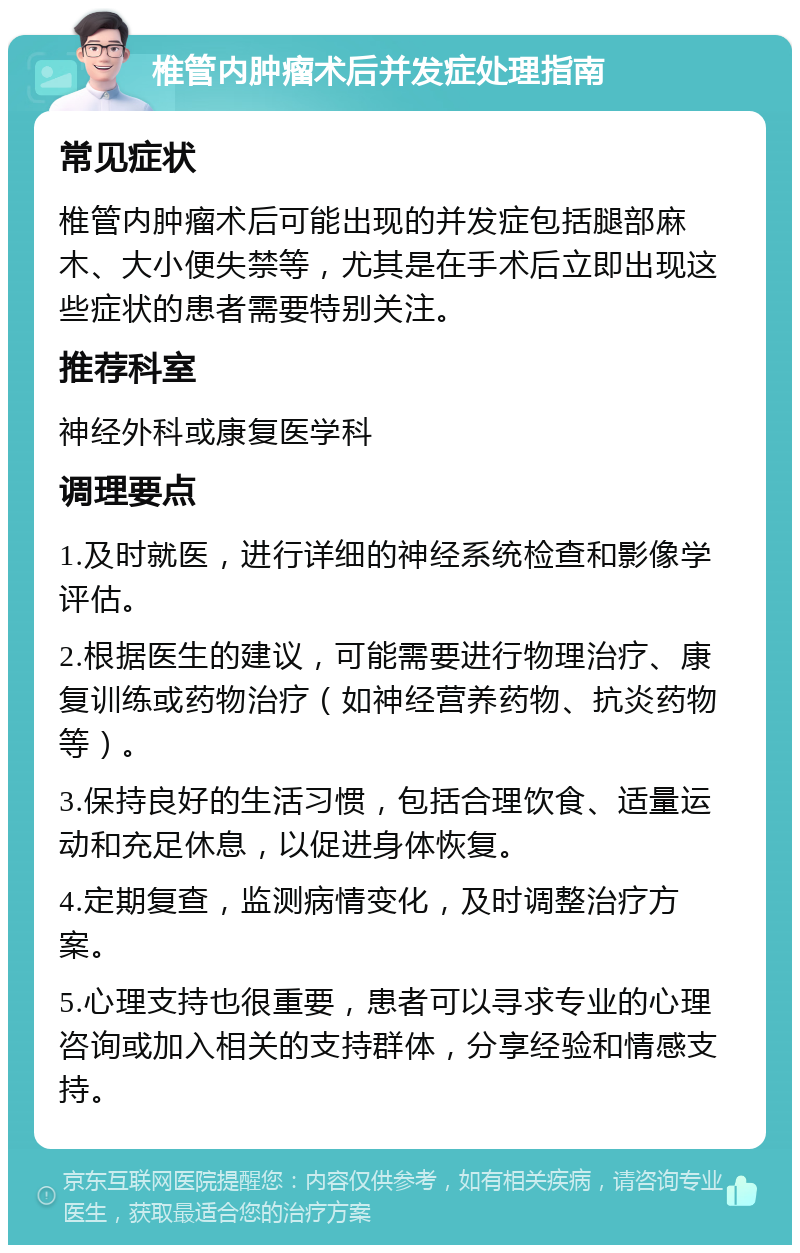 椎管内肿瘤术后并发症处理指南 常见症状 椎管内肿瘤术后可能出现的并发症包括腿部麻木、大小便失禁等，尤其是在手术后立即出现这些症状的患者需要特别关注。 推荐科室 神经外科或康复医学科 调理要点 1.及时就医，进行详细的神经系统检查和影像学评估。 2.根据医生的建议，可能需要进行物理治疗、康复训练或药物治疗（如神经营养药物、抗炎药物等）。 3.保持良好的生活习惯，包括合理饮食、适量运动和充足休息，以促进身体恢复。 4.定期复查，监测病情变化，及时调整治疗方案。 5.心理支持也很重要，患者可以寻求专业的心理咨询或加入相关的支持群体，分享经验和情感支持。