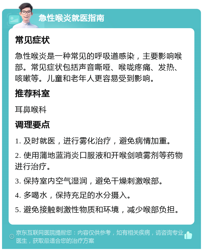 急性喉炎就医指南 常见症状 急性喉炎是一种常见的呼吸道感染，主要影响喉部。常见症状包括声音嘶哑、喉咙疼痛、发热、咳嗽等。儿童和老年人更容易受到影响。 推荐科室 耳鼻喉科 调理要点 1. 及时就医，进行雾化治疗，避免病情加重。 2. 使用蒲地蓝消炎口服液和开喉剑喷雾剂等药物进行治疗。 3. 保持室内空气湿润，避免干燥刺激喉部。 4. 多喝水，保持充足的水分摄入。 5. 避免接触刺激性物质和环境，减少喉部负担。