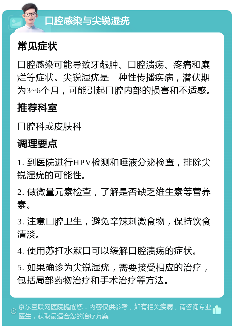 口腔感染与尖锐湿疣 常见症状 口腔感染可能导致牙龈肿、口腔溃疡、疼痛和糜烂等症状。尖锐湿疣是一种性传播疾病，潜伏期为3~6个月，可能引起口腔内部的损害和不适感。 推荐科室 口腔科或皮肤科 调理要点 1. 到医院进行HPV检测和唾液分泌检查，排除尖锐湿疣的可能性。 2. 做微量元素检查，了解是否缺乏维生素等营养素。 3. 注意口腔卫生，避免辛辣刺激食物，保持饮食清淡。 4. 使用苏打水漱口可以缓解口腔溃疡的症状。 5. 如果确诊为尖锐湿疣，需要接受相应的治疗，包括局部药物治疗和手术治疗等方法。