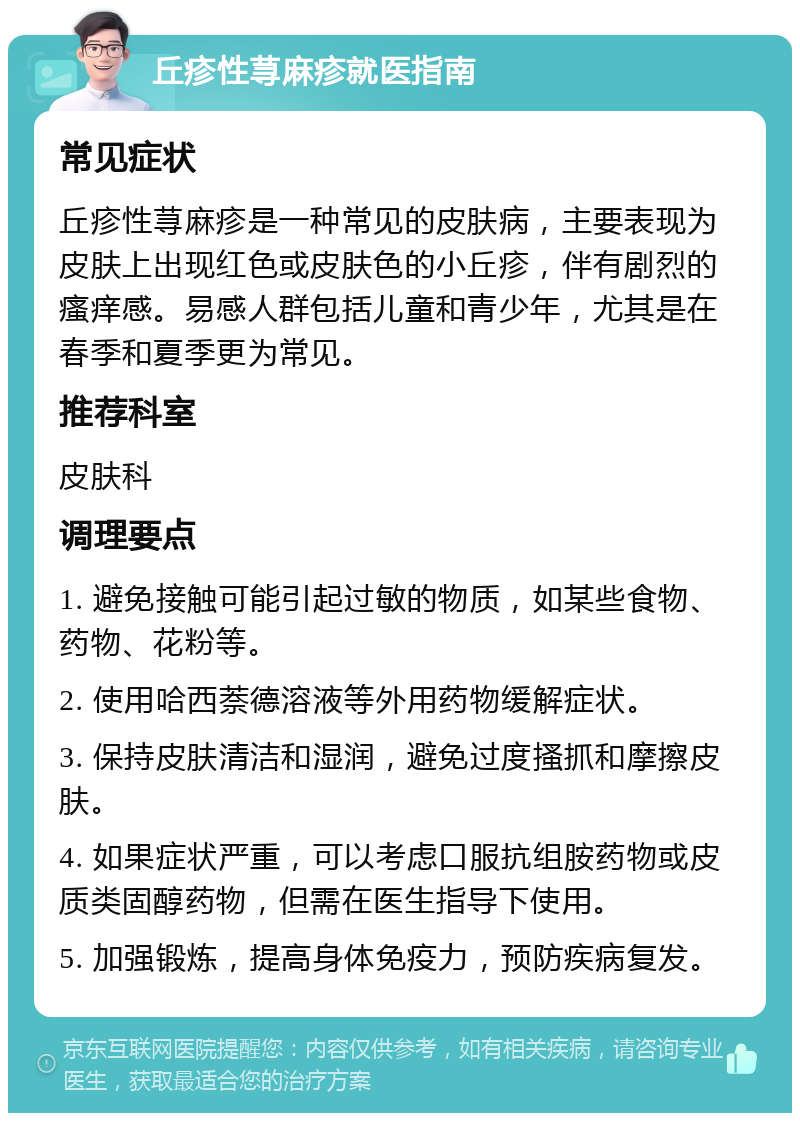 丘疹性荨麻疹就医指南 常见症状 丘疹性荨麻疹是一种常见的皮肤病，主要表现为皮肤上出现红色或皮肤色的小丘疹，伴有剧烈的瘙痒感。易感人群包括儿童和青少年，尤其是在春季和夏季更为常见。 推荐科室 皮肤科 调理要点 1. 避免接触可能引起过敏的物质，如某些食物、药物、花粉等。 2. 使用哈西萘德溶液等外用药物缓解症状。 3. 保持皮肤清洁和湿润，避免过度搔抓和摩擦皮肤。 4. 如果症状严重，可以考虑口服抗组胺药物或皮质类固醇药物，但需在医生指导下使用。 5. 加强锻炼，提高身体免疫力，预防疾病复发。