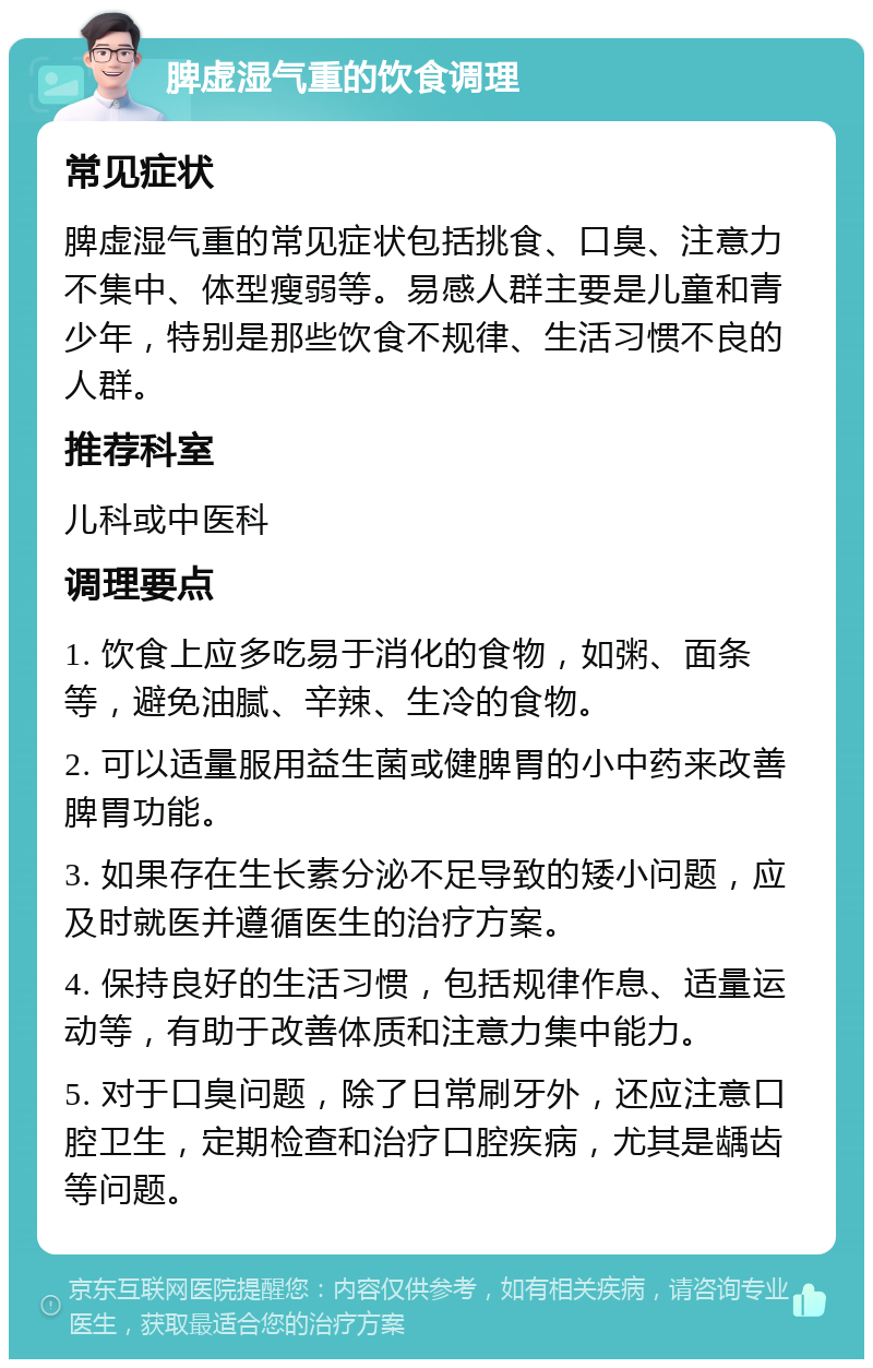 脾虚湿气重的饮食调理 常见症状 脾虚湿气重的常见症状包括挑食、口臭、注意力不集中、体型瘦弱等。易感人群主要是儿童和青少年，特别是那些饮食不规律、生活习惯不良的人群。 推荐科室 儿科或中医科 调理要点 1. 饮食上应多吃易于消化的食物，如粥、面条等，避免油腻、辛辣、生冷的食物。 2. 可以适量服用益生菌或健脾胃的小中药来改善脾胃功能。 3. 如果存在生长素分泌不足导致的矮小问题，应及时就医并遵循医生的治疗方案。 4. 保持良好的生活习惯，包括规律作息、适量运动等，有助于改善体质和注意力集中能力。 5. 对于口臭问题，除了日常刷牙外，还应注意口腔卫生，定期检查和治疗口腔疾病，尤其是龋齿等问题。