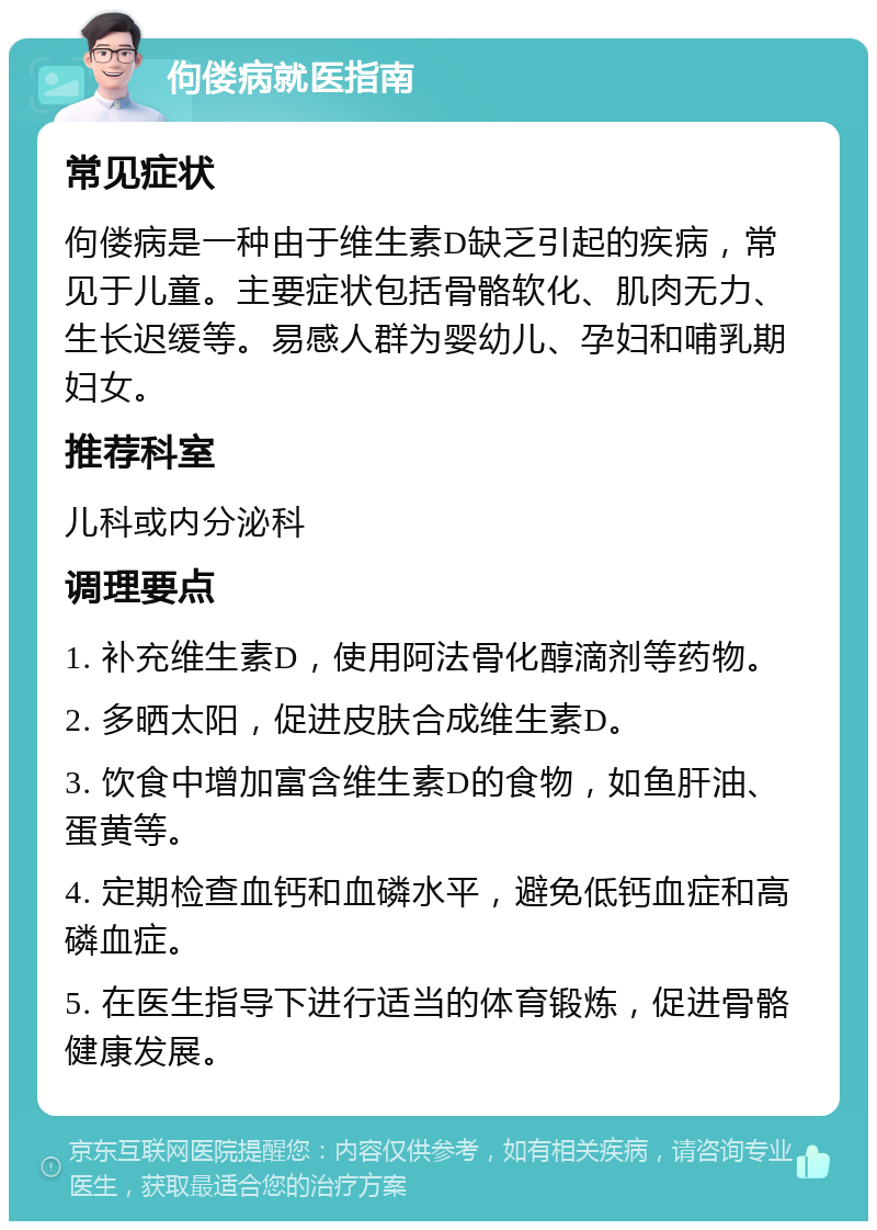 佝偻病就医指南 常见症状 佝偻病是一种由于维生素D缺乏引起的疾病，常见于儿童。主要症状包括骨骼软化、肌肉无力、生长迟缓等。易感人群为婴幼儿、孕妇和哺乳期妇女。 推荐科室 儿科或内分泌科 调理要点 1. 补充维生素D，使用阿法骨化醇滴剂等药物。 2. 多晒太阳，促进皮肤合成维生素D。 3. 饮食中增加富含维生素D的食物，如鱼肝油、蛋黄等。 4. 定期检查血钙和血磷水平，避免低钙血症和高磷血症。 5. 在医生指导下进行适当的体育锻炼，促进骨骼健康发展。