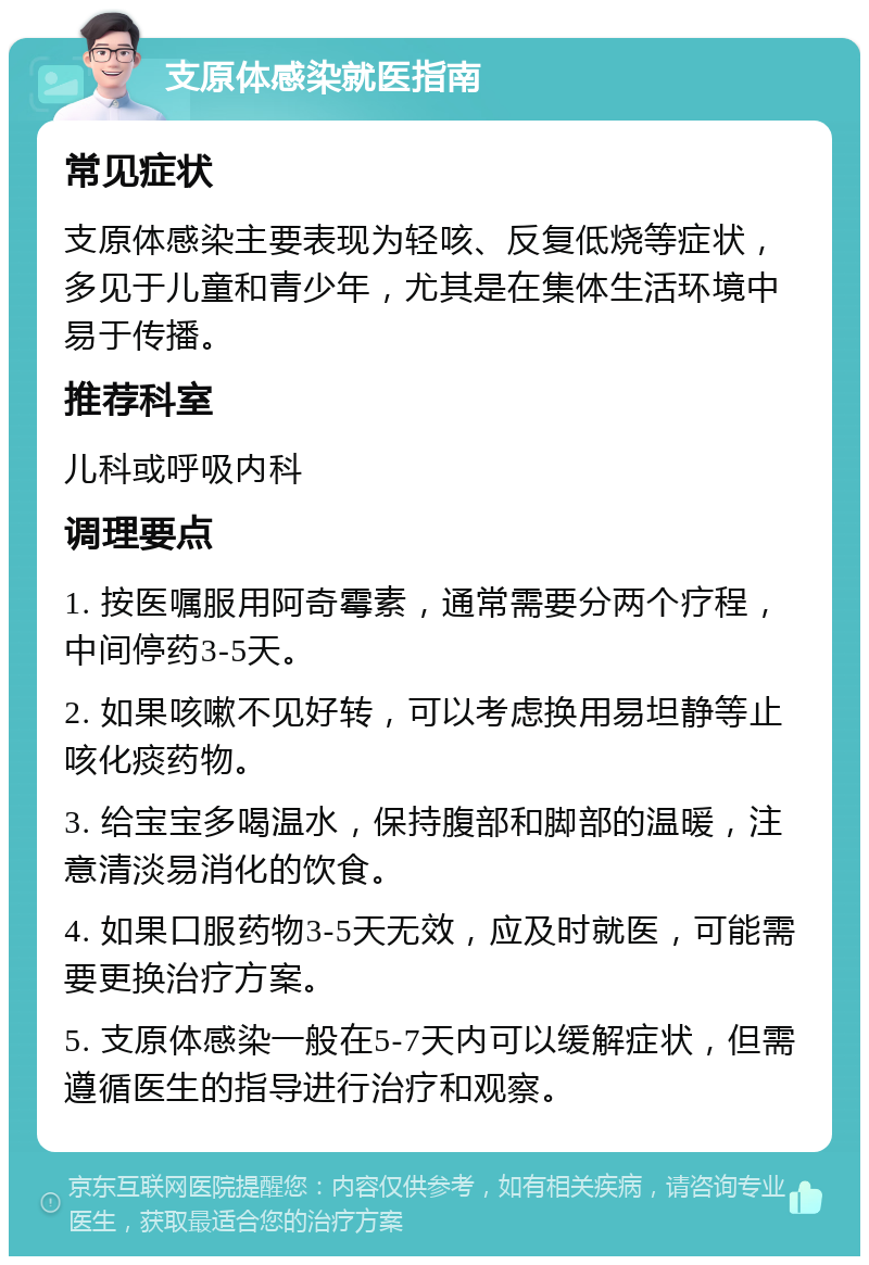 支原体感染就医指南 常见症状 支原体感染主要表现为轻咳、反复低烧等症状，多见于儿童和青少年，尤其是在集体生活环境中易于传播。 推荐科室 儿科或呼吸内科 调理要点 1. 按医嘱服用阿奇霉素，通常需要分两个疗程，中间停药3-5天。 2. 如果咳嗽不见好转，可以考虑换用易坦静等止咳化痰药物。 3. 给宝宝多喝温水，保持腹部和脚部的温暖，注意清淡易消化的饮食。 4. 如果口服药物3-5天无效，应及时就医，可能需要更换治疗方案。 5. 支原体感染一般在5-7天内可以缓解症状，但需遵循医生的指导进行治疗和观察。