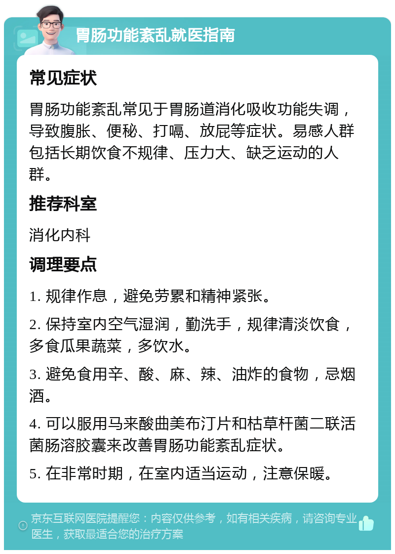 胃肠功能紊乱就医指南 常见症状 胃肠功能紊乱常见于胃肠道消化吸收功能失调，导致腹胀、便秘、打嗝、放屁等症状。易感人群包括长期饮食不规律、压力大、缺乏运动的人群。 推荐科室 消化内科 调理要点 1. 规律作息，避免劳累和精神紧张。 2. 保持室内空气湿润，勤洗手，规律清淡饮食，多食瓜果蔬菜，多饮水。 3. 避免食用辛、酸、麻、辣、油炸的食物，忌烟酒。 4. 可以服用马来酸曲美布汀片和枯草杆菌二联活菌肠溶胶囊来改善胃肠功能紊乱症状。 5. 在非常时期，在室内适当运动，注意保暖。