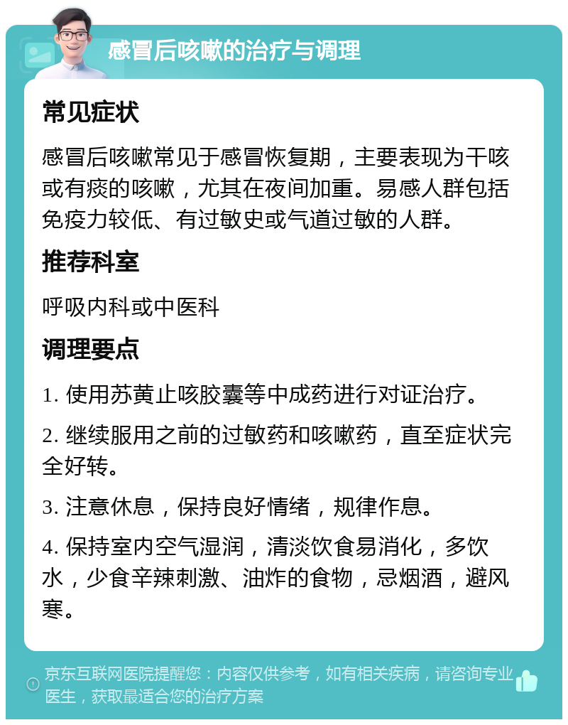 感冒后咳嗽的治疗与调理 常见症状 感冒后咳嗽常见于感冒恢复期，主要表现为干咳或有痰的咳嗽，尤其在夜间加重。易感人群包括免疫力较低、有过敏史或气道过敏的人群。 推荐科室 呼吸内科或中医科 调理要点 1. 使用苏黄止咳胶囊等中成药进行对证治疗。 2. 继续服用之前的过敏药和咳嗽药，直至症状完全好转。 3. 注意休息，保持良好情绪，规律作息。 4. 保持室内空气湿润，清淡饮食易消化，多饮水，少食辛辣刺激、油炸的食物，忌烟酒，避风寒。